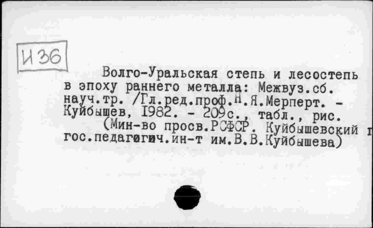 ﻿Волго-Уральская степь и лесостепь в эпоху раннего металла: Межвуз.сб. науч.тр. /Гл.ред.проф.Н.Я.Мерперт. -Куйбышев, 1982. - 209с., табл., рис.
(Мин-во проев.РСФСР. Куйбышевский гос.педагигич.ин-т им.В.В.Куйбышева)